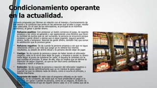 Condicionamiento operante
en la actualidad.
La teoría propuesta por Skinner en relación con el manejo y funcionamiento de
los casinos y la conducta que emite en las personas que acuden a jugar, resulta
muy adecuada. En el caso de los reforzadores, el principal es el incentivo
económico, el ganar o perder dinero.
• Refuerzo positivo: Con presionar un botón comienza el juego, de repente
empieza a ver cómo va ganando y van apareciendo unos letreros que dicen
la cantidad de puntos que se van sumando, la persona se emociona porque
empieza a ganar dinero y piensa que si sigue jugando, seguirá ganando
dinero, tarde o temprano. Además de ganar dinero, también hay que sumar
la satisfacción que le provoca ganar.
• Refuerzo negativo: Se da cuando la persona empieza a ver que no sigue
obteniendo dinero y por más que juega ya no obtiene los mismos
resultados, su estado de ánimo decae y la persona decide dejar de jugar.
• Castigo: Se da cuando la persona a pesar de haber tenido el reforzador
negativo, este no le sirvió para dejar de jugar, y empieza a perder su dinero
hasta llegar al punto de quedarse sin nada, ni siquiera la cantidad con la
que contaba al principio. A pesar de ello, esto no implica que se elimine la
intención de seguir jugando, ya que es tan fácil como cambiarse de
máquina y volver a empezar..
• Extinción: Se da cuando la persona a reacción del reforzador negativo o
del castigo, decide definitivamente que ya no merece la pena seguir
jugando ya que no obtiene nada de dinero, como si ocurría al principio, y
decide marcharse.
• Programa de razón: En este caso el programa utilizado es de razón
variable, no es constante, de modo que no hace predecible el juego ni lo
que está por ganar o perder la persona, como es un negocio, el dueño no
se puede permitirse el lujo de repartir dinero cada 15 o 10 vueltas que dé la
máquina.
 