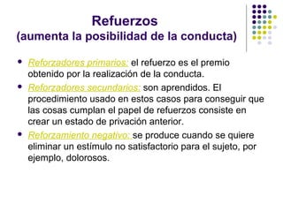 Refuerzos
(aumenta la posibilidad de la conducta)
 Reforzadores primarios: el refuerzo es el premio
obtenido por la realización de la conducta.
 Reforzadores secundarios: son aprendidos. El
procedimiento usado en estos casos para conseguir que
las cosas cumplan el papel de refuerzos consiste en
crear un estado de privación anterior.
 Reforzamiento negativo: se produce cuando se quiere
eliminar un estímulo no satisfactorio para el sujeto, por
ejemplo, dolorosos.
 