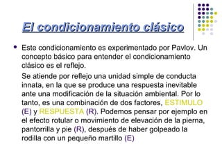 El condicionamiento clásicoEl condicionamiento clásico
 Este condicionamiento es experimentado por Pavlov. Un
concepto básico para entender el condicionamiento
clásico es el reflejo.
Se atiende por reflejo una unidad simple de conducta
innata, en la que se produce una respuesta inevitable
ante una modificación de la situación ambiental. Por lo
tanto, es una combinación de dos factores, ESTIMULO
(E) y RESPUESTA (R). Podemos pensar por ejemplo en
el efecto rotular o movimiento de elevación de la pierna,
pantorrilla y pie (R), después de haber golpeado la
rodilla con un pequeño martillo (E)
 