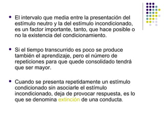  El intervalo que media entre la presentación del
estímulo neutro y la del estímulo incondicionado,
es un factor importante, tanto, que hace posible o
no la existencia del condicionamiento.
 Si el tiempo transcurrido es poco se produce
también el aprendizaje, pero el número de
repeticiones para que quede consolidado tendrá
que ser mayor.
 Cuando se presenta repetidamente un estímulo
condicionado sin asociarle el estímulo
incondicionado, deja de provocar respuesta, es lo
que se denomina extinción de una conducta.
 