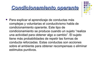 Condicionamiento operanteCondicionamiento operante
 Para explicar el aprendizaje de conductas más
complejas y voluntarias el conductivismo habla de
condicionamiento operante. Este tipo de
condicionamiento se produce cuando un sujeto “realiza
una actividad para obtener algo a cambio”. El sujeto
tiene más probabilidades de repetir las formas de
conducta reforzadas. Estas conductas son acciones
sobre el ambiente para obtener recompensas o eliminar
estímulos punitivos.
 