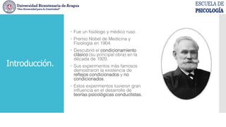 Introducción.
 Fue un fisiólogo y médico ruso.
 Premio Nobel de Medicina y
Fisiología en 1904.
 Descubrió el condicionamiento
clásico (su principal obra) en la
década de 1920.
 Sus experimentos más famosos
demostraron la existencia de
reflejos condicionados y no
condicionados.
 Estos experimentos tuvieron gran
influencia en el desarrollo de
teorías psicológicas conductistas.
 
