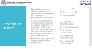 Principios de
su teoría.
 El condicionamiento
clásico se enfoca en el
aprendizaje de respuestas
emocionales o
psicológicas involuntarias.
 A través del proceso del
condicionamiento clásico
es posible capacitar a los
animales y a los seres
humanos para reaccionar
de manera involuntaria a
un estímulo que antes no
tenía ningún efecto.
 El estímulo llega a producir
la respuesta de forma
automática.
EI --------------- RI
EN-EI --------------- RI
EC -------------- RC
EI = Estímulo
incondicionado.
EN = Estímulo neutral.
EC = Estímulo
condicionado.
RI = Respuesta
incondicionada.
RC = Respuesta
condicionada.
 