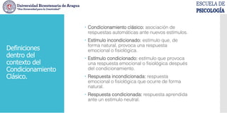  Condicionamiento clásico: asociación de
respuestas automáticas ante nuevos estímulos.
 Estímulo incondicionado: estímulo que, de
forma natural, provoca una respuesta
emocional o fisiológica.
 Estímulo condicionado: estímulo que provoca
una respuesta emocional o fisiológica después
del condicionamiento.
 Respuesta incondicionada: respuesta
emocional o fisiológica que ocurre de forma
natural.
 Respuesta condicionada: respuesta aprendida
ante un estímulo neutral.
Definiciones
dentro del
contexto del
Condicionamiento
Clásico.
 