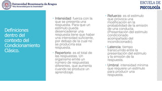  Intensidad: fuerza con la
que se presenta una
respuesta. Para que un
estímulo pueda
desencadenar una
respuesta tiene que haber
una intensidad suficiente,
por debajo de la cual no
se produciría esa
respuesta.
 Repertorio: es el total de
las respuestas. Un
organismo emite un
número de respuestas
diferentes, que aumenta
cuando se produce un
aprendizaje.
 Refuerzo: es el estímulo
que provoca una
modificación en la
probabilidad de la emisión
de una conducta.
(Presentación del estímulo
condicionado
acompañado del
incondicionado).
 Latencia: tiempo
transcurrido entre la
presentación del estímulo
y la emisión de la
respuesta.
 Umbral: intensidad mínima
que requiere un estímulo
para producir una
respuesta.
Definiciones
dentro del
contexto del
Condicionamiento
Clásico.
 