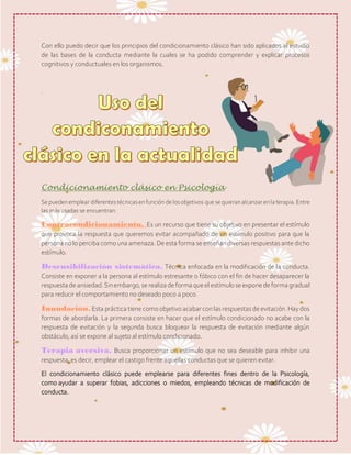 Con ello puedo decir que los principios del condicionamiento clásico han sido aplicados al estudio
de las bases de la conducta mediante la cuales se ha podido comprender y explicar procesos
cognitivos y conductuales en los organismos.
.
Condicionamiento clásico en Psicología
Se puedenemplear diferentestécnicasenfunción de losobjetivos que se quieranalcanzarenlaterapia. Entre
las más usadas se encuentran:
Contracondicionamiento. Es un recurso que tiene su objetivo en presentar el estímulo
que provoca la respuesta que queremos evitar acompañado de un estímulo positivo para que la
persona no lo perciba como una amenaza. De esta forma se enseñan diversas respuestas ante dicho
estímulo.
Desensibilización sistemática. Técnica enfocada en la modificación de la conducta.
Consiste en exponer a la persona al estímulo estresante o fóbico con el fin de hacer desaparecer la
respuesta deansiedad.Sinembargo,serealiza deforma queel estímulo seexponedeforma gradual
para reducir el comportamiento no deseado poco a poco.
Inundación.Esta práctica tiene como objetivo acabar con las respuestas de evitación. Hay dos
formas de abordarla. La primera consiste en hacer que el estímulo condicionado no acabe con la
respuesta de evitación y la segunda busca bloquear la respuesta de evitación mediante algún
obstáculo, así se expone al sujeto al estímulo condicionado.
Terapia aversiva. Busca proporcionar un estímulo que no sea deseable para inhibir una
respuesta, es decir, emplear el castigo frente aquellas conductas que se quieren evitar.
El condicionamiento clásico puede emplearse para diferentes fines dentro de la Psicología,
como ayudar a superar fobias, adicciones o miedos, empleando técnicas de modificación de
conducta.
 