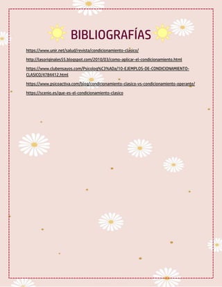 BIBLIOGRAFÍAS
https://www.unir.net/salud/revista/condicionamiento-clasico/
http://lasoriginales55.blogspot.com/2010/03/como-aplicar-el-condicionamiento.html
https://www.clubensayos.com/Psicolog%C3%ADa/10-EJEMPLOS-DE-CONDICIONAMIENTO-
CLASICO/4784412.html
https://www.psicoactiva.com/blog/condicionamiento-clasico-vs-condicionamiento-operante/
https://scenio.es/que-es-el-condicionamiento-clasico
 