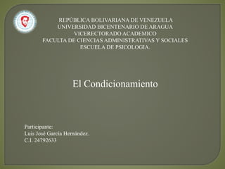 REPÚBLICA BOLIVARIANA DE VENEZUELA
UNIVERSIDAD BICENTENARIO DE ARAGUA
VICERECTORADO ACADEMICO
FACULTA DE CIENCIAS ADMINISTRATIVAS Y SOCIALES
ESCUELA DE PSICOLOGIA.
El Condicionamiento
Participante:
Luis José García Hernández.
C.I. 24792633
 