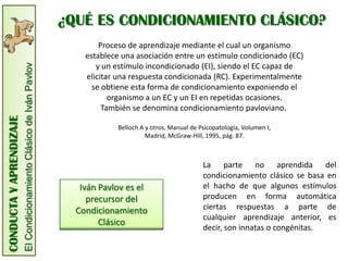 ¿QUÉ ES CONDICIONAMIENTO CLÁSICO?
                                                                              Proceso de aprendizaje mediante el cual un organismo
                                                                          establece una asociación entre un estímulo condicionado (EC)
                                                                             y un estímulo incondicionado (EI), siendo el EC capaz de
                         El Condicionamiento Clásico de Iván Pavlov



                                                                          elicitar una respuesta condicionada (RC). Experimentalmente
                                                                            se obtiene esta forma de condicionamiento exponiendo el
                                                                                 organismo a un EC y un EI en repetidas ocasiones.
                                                                               También se denomina condicionamiento pavloviano.
CONDUCTA Y APRENDIZAJE




                                                                                   Belloch A y otros, Manual de Psicopatología, Volumen I,
                                                                                             Madrid, McGraw-Hill, 1995, pág. 87.



                                                                                                                 La parte no aprendida del
                                                                                                                 condicionamiento clásico se basa en
                                                                         Iván Pavlov es el                       el hacho de que algunos estímulos
                                                                           precursor del                         producen en forma automática
                                                                        Condicionamiento                         ciertas respuestas a parte de
                                                                                                                 cualquier aprendizaje anterior, es
                                                                              Clásico
                                                                                                                 decir, son innatas o congénitas.
 