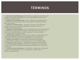 TÉRMINOS
 Estimulo Incondicionado.- Se refiere a cualquier estimulo que
desde su primera presentación a un organismo, provoca una
respuesta identificada.
 Respuesta Incondicionada.- Es la respuesta que produce el
estimulo incondicionado y basta que aquel se presente, para
que ella ocurra.
 Estimulo Condicionado .- Cualquier estimulo inicialmente
neutro, que con fines experimentales se asocia con un
estimulo incondicionado.
 Respuesta Condicionada.- Es la respuesta que se produce ante
el estimulo condicionado, luego de que este se asocio con un
estimulo incondicionado. Esta respuesta es muy parecida
a la respuesta incondicionada.
 Ensayo Experimental.- Periodo de la sesión experimental de
condicionamiento, en donde el organismo se le presentan
asociados los estímulos incondicionado y condicionado.
 Ensayo de Prueba.- Presentación aislada del estimulo
condicionado, luego de su asociación con el incondicionado,
usualmente para valorar su capacidad o fuerza condicionada.
 Intervalo entre Ensayos.- Periodo de tiempo que transcurre
entre las sucesivas presentaciones asociadas de los estímulos
(ensayos).
 Intervalo entre Estímulos.- Periodo de tiempo que transcurre
entre el encendido de uno y otro estimulo, dentro de un
ensayo experimental.

 
