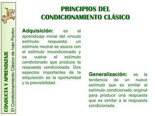 CONDUCTA
Y
APRENDIZAJE
El
Condicionamiento
Clásico
de
Iván
Pavlov
PRINCIPIOS DEL
CONDICIONAMIENTO CLÁSICO
Adquisición: es el
aprendizaje inicial del vínculo
estímulo- respuesta: un
estímulo neutral se asocia con
el estímulo incondicionado y
se vuelve el estímulo
condicionado que produce la
respuesta condicionada. Dos
aspectos importantes de la
adquisición es la oportunidad
y la previsibilidad.
Generalización: es la
tendencia de un nuevo
estímulo que es similar al
estímulo condicionado original
para producir una respuesta
que es similar a la respuesta
condicionada.
 