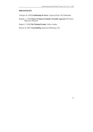 Revista Internacional de Fútbol y Ciencia Vol. 3 No 1   2005


BIBLIOGRAFÍA

Verheijen, R. (1998) Conditioning for Soccer. Uitgeverij Eisma. The Netherlands.

Bangsbo, J. (1994) Fitness Training in Football-A Scientific Approach. HO+Storm.
       Bagsvaerd. Denmark.

Hughes, C. (1990) The Winning Formula. Collins. London.

Michels, R. (2001) Team Building. Reedswain Publishing. USA.




                                                                                            12
 