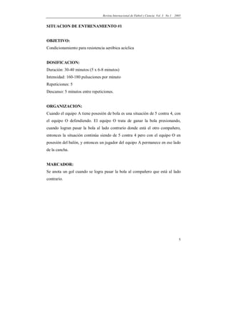 Revista Internacional de Fútbol y Ciencia Vol. 3 No 1   2005


SITUACION DE ENTRENAMIENTO #1


OBJETIVO:
Condicionamiento para resistencia aeróbica acíclica


DOSIFICACION:
Duración: 30-40 minutos (5 x 6-8 minutos)
Intensidad: 160-180 pulsaciones por minuto
Repeticiones: 5
Descanso: 5 minutos entre repeticiones.


ORGANIZACION:
Cuando el equipo A tiene posesión de bola es una situación de 5 contra 4, con
el equipo O defendiendo. El equipo O trata de ganar la bola presionando,
cuando logran pasar la bola al lado contrario donde está el otro compañero,
entonces la situación continúa siendo de 5 contra 4 pero con el equipo O en
posesión del balón, y entonces un jugador del equipo A permanece en ese lado
de la cancha.


MARCADOR:
Se anota un gol cuando se logra pasar la bola al compañero que está al lado
contrario.




                                                                                          5
 