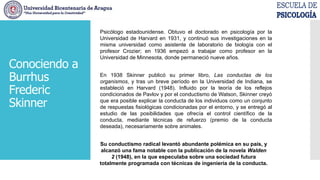 Psicólogo estadounidense. Obtuvo el doctorado en psicología por la
Universidad de Harvard en 1931, y continuó sus investigaciones en la
misma universidad como asistente de laboratorio de biología con el
profesor Crozier; en 1936 empezó a trabajar como profesor en la
Universidad de Minnesota, donde permaneció nueve años.
En 1938 Skinner publicó su primer libro, Las conductas de los
organismos, y tras un breve período en la Universidad de Indiana, se
estableció en Harvard (1948). Influido por la teoría de los reflejos
condicionados de Pavlov y por el conductismo de Watson, Skinner creyó
que era posible explicar la conducta de los individuos como un conjunto
de respuestas fisiológicas condicionadas por el entorno, y se entregó al
estudio de las posibilidades que ofrecía el control científico de la
conducta, mediante técnicas de refuerzo (premio de la conducta
deseada), necesariamente sobre animales.
Su conductismo radical levantó abundante polémica en su país, y
alcanzó una fama notable con la publicación de la novela Walden
2 (1948), en la que especulaba sobre una sociedad futura
totalmente programada con técnicas de ingeniería de la conducta.
Conociendo a
Burrhus
Frederic
Skinner
 