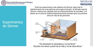 Entre los experimentos más célebres de Skinner cabe citar el
adiestramiento de unas palomas para jugar al pimpón, la llamada caja de
Skinner, todavía hoy utilizada para el condicionamiento de animales, o el
diseño de un entorno artificial específicamente pensado para los primeros
años de vida de las personas.
“He estudiado la naturaleza y no los libros”
“Escribo mis obras a partir de la vida y no de otros libros”
Experimentos
de Skinner
 