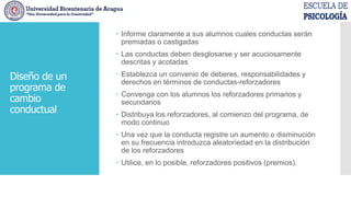 Diseño de un
programa de
cambio
conductual
 Informe claramente a sus alumnos cuales conductas serán
premiadas o castigadas
 Las conductas deben desglosarse y ser acuciosamente
descritas y acotadas
 Establezca un convenio de deberes, responsabilidades y
derechos en términos de conductas-reforzadores
 Convenga con los alumnos los reforzadores primarios y
secundarios
 Distribuya los reforzadores, al comienzo del programa, de
modo continuo
 Una vez que la conducta registre un aumento o disminución
en su frecuencia introduzca aleatoriedad en la distribución
de los reforzadores
 Utilice, en lo posible, reforzadores positivos (premios).
 
