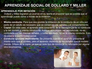 APRENDIZAJE SOCIAL DE DOLLARD Y MILLER
APRENDIZAJE POR IMITACIÓN
Dollard y Miller lograron un avance en su teoría al proponer que es posible que el
aprendizaje puede darse a través de la imitación.
− Misma conducta: Para que sea posible la imitación de la conducta de un niño por
parte de un adulto es necesario que se conserven las señales y el comportamiento.
− Copiar: En este caso, el aprendiz está consciente de la discrepancia de su conducta
y la del modelo e intenta introducirla. Aunque esta puede ser reproducida, no es
controlada por las mismas señales, y como resultado, no es la misma conducta. Esto
da paso a la conformidad social.
− Conducta igualada dependiente: Se presenta cuando el aprendiz presenta el
mismo acto que el modelo, pero el aprendiz depende de las señales que el modelo
mande. Difiere de la copia, ya que en este tipo de conducta es reforzada por alguna
otra recompensa.
 