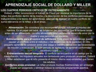 APRENDIZAJE SOCIAL DE DOLLARD Y MILLER
LOS CUATROS PERÍODOS CRÍTICOS DE ENTRENAMIENTO
Dollard y Miller reconocieron el trabajo de Freud por destacar la importancia de la
niñez, los conflictos dentro de la misma y la descripción de los conflictos psicosexuales
traduciéndolos a la teoría del aprendizaje, además de agregar un cuarto conflicto de
suma relevancia en la niñez; y es el enojo.
− Alimentación: Se considera una recompensa porque reducen el impulso del
hambre. En el papel del bebé, se fortalecen las respuestas que el lactante emite
antes de ser alimentado. Un niño alimentado adecuadamente desarrolla amor por la
madre y una personalidad sociable.
− Entrenamiento para el control de esfínteres: Esta etapa de aprendizaje puede
causar un conflicto entre el individuo y las exigencias de la sociedad. El niño
pequeño aprendió la conexión entre una vejiga e intestino llenos con las necesidades
de micción y evacuación. Si este período se apresura, se aprende conformidad
excesiva y culpa.
− Entrenamiento sexual temprano: El conflicto se encuentra en el castigo por la
masturbación, los impulsos sexuales son tentadores pero producen ansiedad. Dollard
y Miller establecen que el niño presenta el mismo dilema sexo-ansiedad que tienen
los adultos.
− Conflictos enojo-ansiedad: La niñez produce muchas frustraciones, sin embargo,
puede ser exagerado y eliminar incluso la conducta propiamente asertiva.
 
