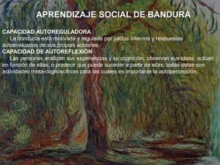 APRENDIZAJE SOCIAL DE BANDURA
CAPACIDAD AUTOREGULADORA
La conducta está motivada y regulada por juicios internos y respuestas
autoevaluadas de sus propias acciones.
CAPACIDAD DE AUTOREFLEXIÓN
Las personas analizan sus experiencias y su cognición, observan sus ideas, actúan
en función de ellas, o predecir que puede suceder a partir de ellas, todas estas son
actividades meta-cognoscitivas para las cuales es importante la autopercepción.
 