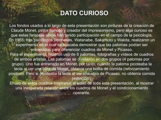 DATO CURIOSO
Los fondos usados a lo largo de esta presentación son pinturas de la creación de
Claude Monet, pintor francés y creador del impresionismo, pero algo curioso es
que estas famosas obras han tenido participación en el campo de la psicología.
En 1955, tres psicólogos japoneses, Watanabe, Sakamoto y Wakita, realizaron un
experimento en el cual se buscaba demostrar que las palomas podían ser
entrenadas para diferenciar cuadros de Monet y Picasso.
Para el experimento, hicieron uso de 8 palomas, fotografías y vídeos de cuadros
de ambos artistas. Las palomas se dividieron en dos grupos (4 palomas por
grupo). Uno fue entrenado en Monet, por tanto, cuando la paloma picoteaba la
tecla al ver una obra de Monet, obtenía una bolita de comida (reforzamiento
positivo). Pero si picoteaba la tecla al ver una obra de Picasso, no obtenía comida
(extinción).
El uso de estos cuadros inspiraron el estilo de toda esta presentación, al mostrar
una inesperada relación entre los cuadros de Monet y el condicionamiento
operante.
 