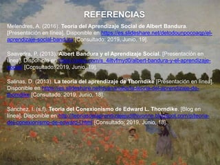 REFERENCIAS
Melendres, A. (2016). Teoría del Aprendizaje Social de Albert Bandura.
[Presentación en línea]. Disponible en https://es.slideshare.net/detodounpocoaqp/el-
aprendizaje-social-bandura [Consultado: 2019, Junio, 19].
Saavedra, P. (2013). Albert Bandura y el Aprendizaje Social. [Presentación en
línea]. Disponible en https://prezi.com/s_4iltvfmyd0/albert-bandura-y-el-aprendizaje-
social/ [Consultado: 2019, Junio, 19].
Salinas, D. (2013). La teoría del aprendizaje de Thorndike [Presentación en línea].
Disponible en https://es.slideshare.net/dyananube/la-teoria-del-aprendizaje-de-
thorndike [Consultado: 2019, Junio, 18].
Sánchez, I. (s.f). Teoría del Conexionismo de Edward L. Thorndike. [Blog en
línea]. Disponible en http://teoriasdelaprendizajejudithivonne.blogspot.com/p/teoria-
del-conexionismo-de-edward-l.html [Consultado: 2019, Junio, 18].
 