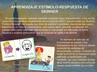 APRENDIZAJE ESTÍMULO-RESPUESTA DE
SKINNER
El condicionamiento operante (también conocido como ‘instrumental’), y hoy en día
conocido como análisis experimental de la conducta (AEC), fue planteado por Burrhus
Frederic Skinner y es aquella que trata de explicar la acciones voluntarias del cuerpo,
basados en un método experimental, esto quiere decir, que ante un estímulo se
produce una cierta respuesta intencionada la cual puede ser reforzada de forma
negativa o positiva provocando que la conducta se repita o se elimine.
Un ejemplo de este tipo de
enseñanzas es cuando a los
trabajadores se les motiva a vender,
mediante los sistemas de
recompensas y bonos. La ilusión de
recibir el bono es la motivación para
estimular el desempeño del
vendedor, así como también la falta
de la misma causaría una conducta
menos comprometida con su labor.
 