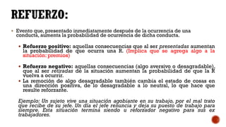  Evento que, presentado inmediatamente después de la ocurrencia de una
conducta, aumenta la probabilidad de ocurrencia de dicha conducta.
 Refuerzo positivo: aquellas consecuencias que al ser presentadas aumentan
la probabilidad de que ocurra una R. (Implica que se agrega algo a la
situación: premios)
 Refuerzo negativo: aquellas consecuencias (algo aversivo o desagradable),
que al ser retiradas de la situación aumentan la probabilidad de que la R
vuelva a ocurrir.
 La remoción de algo desagradable también cambia el estado de cosas en
una dirección positiva, de lo desagradable a lo neutral, lo que hace que
resulte reforzante.
Ejemplo: Un sujeto vive una situación agobiante en su trabajo, por el mal trato
que recibe de su jefe. Un día el jefe renuncia y deja su puesto de trabajo para
siempre. Esta situación termina siendo u reforzador negativo para sus ex
trabajadores.
 