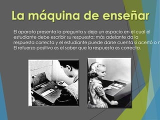 El aparato presenta la pregunta y deja un espacio en el cual el
estudiante debe escribir su respuesta; más adelante da la
respuesta correcta y el estudiante puede darse cuenta si acertó o n
El refuerzo positivo es el saber que la respuesta es correcta.
 
