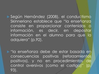  Según Hernández (2008), el conductismo
Skinneriano establece que “la enseñanza
consiste en proporcionar contenidos o
información, es decir, en depositar
información en el alumno para que la
adquiera” (p.92).
 “la enseñanza debe de estar basada en
consecuencias positivas (reforzamientos
positivos), y no en procedimientos de
control aversivos (como el castigo)” (p.
93).
 