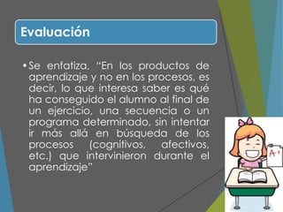 Evaluación
•Se enfatiza, “En los productos de
aprendizaje y no en los procesos, es
decir, lo que interesa saber es qué
ha conseguido el alumno al final de
un ejercicio, una secuencia o un
programa determinado, sin intentar
ir más allá en búsqueda de los
procesos (cognitivos, afectivos,
etc.) que intervinieron durante el
aprendizaje”
 