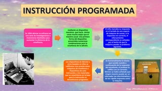 En 1954 skinner se enfrasco en
una serie de investigaciones e
invenciones diseñados para
aumentar la eficiencia de la
enseñanza,
mediante un dispositivo
mecánico que hacía ciertas
cosas mucho mejor que el
maestro usual. Una primera
forma del dispositivo
presentaba numerosas
combinaciones para la
enseñanza de la adición.
El niño marcaba su respuesta
en el teclado de una especie
de máquina de sumar; si la
respuesta era correcta, el
reforzamiento
correspondiente se señalaba
por el hecho de que la
máquina pasaba al problema
siguiente.
Es funcionalmente lo mismo
que sucede cuando a
continuación de la respuesta
del estudiante, el profesor la
califica con un correcto.
Skinner ya había señalado que
ningún maestro puede ser un
reforzador tan discriminativo y
de tan rápida respuesta como
la máquina.
Los dispositivos de Skinner y
otros basados en ellos se
calificaron muy pronto como
máquinas de enseñanza o
dispositivos de auto
instrucción, y los materiales
que se convirtieron en la base
para la instrucción se
denominaron programas.
 