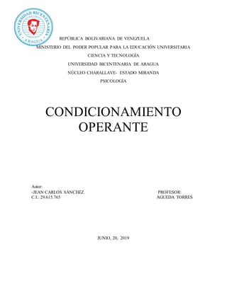 REPÚBLICA BOLIVARIANA DE VENEZUELA
MINISTERIO DEL PODER POPULAR PARA LA EDUCACIÓN UNIVERSITARIA
CIENCIA Y TECNOLOGÍA
UNIVERSIDAD BICENTENARIA DE ARAGUA
NÚCLEO CHARALLAVE- ESTADO MIRANDA
PSICOLOGÍA
CONDICIONAMIENTO
OPERANTE
Autor:
-JEAN CARLOS SÁNCHEZ PROFESOR:
C.I.: 29.615.765 AGUEDA TORRES
JUNIO, 20, 2019
 