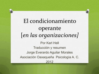 El condicionamiento
operante
[en las organizaciones]
Por Karl Hell
Traducción y resumen
Jorge Everardo Aguilar Morales
Asociación Oaxaqueña Psicología A. C.
2012
 