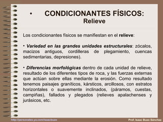 CONDICIONANTES FÍSICOS: Relieve Los condicionantes físicos se manifiestan en el  relieve : Variedad en las grandes unidades estructurales : zócalos, macizos antiguos, cordilleras de plegamiento, cuencas sedimentarias, depresiones). Diferencias morfológicas  dentro de cada unidad de relieve, resultado de los diferentes tipos de roca, y las fuerzas externas que actúan sobre ellas mediante la erosión. Como resultado tenemos paisajes graníticos, kársticos, arcillosos, con estratos horizontales o suavemente inclinados, (páramos, cuestas, campiñas), fallados y plegados (relieves apalachenses y jurásicos, etc. Prof. Isaac Buzo Sánchez 