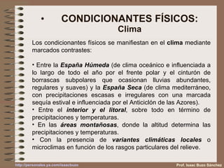 CONDICIONANTES FÍSICOS: Clima Prof. Isaac Buzo Sánchez Los condicionantes físicos se manifiestan en el  clima  mediante marcados contrastes: Entre la  España Húmeda  (de clima oceánico e influenciada a lo largo de todo el año por el frente polar y el cinturón de borrascas subpolares que ocasionan lluvias abundantes, regulares y suaves) y la  España Seca  (de clima mediterráneo, con precipitaciones escasas e irregulares con una marcada sequía estival e influenciada por el Anticiclón de las Azores). Entre el  interior y el litoral , sobre todo en término de precipitaciones y temperaturas. En las  áreas montañosas , donde la altitud determina las precipitaciones y temperaturas. Con la presencia de  variantes climáticas locales  o microclimas en función de los rasgos particulares del relieve. 