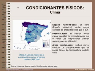 CONDICIONANTES FÍSICOS: Clima Mapa de valores medios de la precipitación anual en el periodo 1940/41-1995/1996   España Húmeda-Seca:  El norte (España atlántica) recibe mayor cantidad de precipitaciones que el sur. Interior-Litoral:  el interior recibe menor cantidad de precipitaciones que el litoral. Las temperaturas también son mayores en el interior. Áreas montañosas:  reciben mayor cantidad de precipitaciones que las zonas llanas. La temperatura también varía Prof. Isaac Buzo Sánchez Fuente: Hispagua. Sistema español de información sobre el agua 