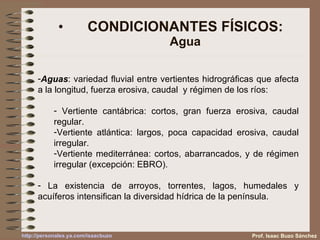 CONDICIONANTES FÍSICOS: Agua Prof. Isaac Buzo Sánchez Aguas : variedad fluvial entre vertientes hidrográficas que afecta a la longitud, fuerza erosiva, caudal  y régimen de los ríos: Vertiente cantábrica: cortos, gran fuerza erosiva, caudal regular. Vertiente atlántica: largos, poca capacidad erosiva, caudal irregular. Vertiente mediterránea: cortos, abarrancados, y de régimen irregular (excepción: EBRO). La existencia de arroyos, torrentes, lagos, humedales y acuíferos intensifican la diversidad hídrica de la península. 