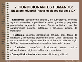 2. CONDICIONANTES HUMANOS: Etapa preindustrial (hasta mediados del siglo XIX) - Economía:   básicamente agraria y de subsistencia. Técnicas agrarias atrasadas y polarización entre grandes y pequeñas propiedades. Artesanía dispersa. Comercio limitado por las características agrarias, artesanía y deficiente sistema de transporte. - Población:  régimen demográfico antiguo, altas tasas de natalidad y mortalidad; crecimiento débil. Crisis periódicas de sobre mortalidad. Migraciones hacia el litoral a partir del siglo XVII, ya que era más dinámico debido al transporte marino. - Ciudades:  pequeñas, funcionaban como centros administrativos, religiosos, militares y comerciales. - Desequilibrios territoriales:  entre el interior y el litoral. Prof. Isaac Buzo Sánchez 