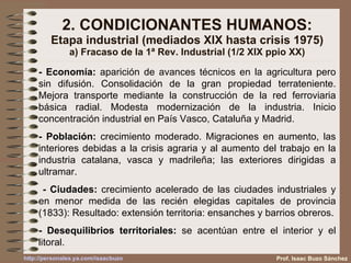 2. CONDICIONANTES HUMANOS: Etapa industrial (mediados XIX hasta crisis 1975) a) Fracaso de la 1ª Rev. Industrial (1/2 XIX ppio XX) - Economía:  aparición de avances técnicos en la agricultura pero sin difusión. Consolidación de la gran propiedad terrateniente. Mejora transporte mediante la construcción de la red ferroviaria básica radial. Modesta modernización de la industria. Inicio concentración industrial en País Vasco, Cataluña y Madrid.  - Población:  crecimiento moderado. Migraciones en aumento, las interiores debidas a la crisis agraria y al aumento del trabajo en la industria catalana, vasca y madrileña; las exteriores dirigidas a ultramar. - Ciudades:  crecimiento acelerado de las ciudades industriales y en menor medida de las recién elegidas capitales de provincia (1833): Resultado: extensión territoria: ensanches y barrios obreros. - Desequilibrios territoriales:  se acentúan entre el interior y el litoral. Prof. Isaac Buzo Sánchez 