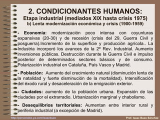 2. CONDICIONANTES HUMANOS: Etapa industrial (mediados XIX hasta crisis 1975) b) Lenta modernización económica y crisis (1900-1959) - Economía:  modernización poco intensa con coyunturas expansivas (20-30) y de recesión (crisis del 29, Guerra Civil y posguerra).Incremento de la superficie y producción agrícola.. La Industria incorporó los avances de la 2ª Rev. Industrial. Aumento inversiones públicas. Destrucción durante la Guerra Civil e impulso posterior de determinados sectores básicos y de consumo. Polarización industrial en Cataluña, País Vasco y Madrid. - Población:   Aumento del crecimiento natural (disminución lenta de la natalidad y fuerte disminución de la mortalidad). Intensificación del éxodo rural y desaceleración de la emigración exterior. - Ciudades:  aumento de la población urbana. Expansión de las ciudades por el extrarradio. Urbanización marginal y chabolismo. - Desequilibrios territoriales:  Aumentan entre interior rural y periferia industrial (a excepción de Madrid). Prof. Isaac Buzo Sánchez 