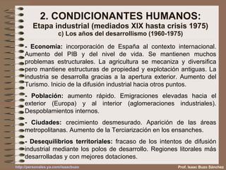 2. CONDICIONANTES HUMANOS: Etapa industrial (mediados XIX hasta crisis 1975) c) Los años del desarrollismo (1960-1975) - Economía:  incorporación de España al contexto internacional. Aumento del PIB y del nivel de vida. Se mantienen muchos problemas estructurales. La agricultura se mecaniza y diversifica pero mantiene estructuras de propiedad y explotación antiguas. La industria se desarrolla gracias a la apertura exterior. Aumento del Turismo. Inicio de la difusión industrial hacia otros puntos. - Población:  aumento rápido. Emigraciones elevadas hacia el exterior (Europa) y al interior (aglomeraciones industriales). Despoblamientos internos. - Ciudades:  crecimiento desmesurado. Aparición de las áreas metropolitanas. Aumento de la Terciarización en los ensanches. - Desequilibrios territoriales:  fracaso de los intentos de difusión industrial mediante los polos de desarrollo. Regiones litorales más desarrolladas y con mejores dotaciones. Prof. Isaac Buzo Sánchez 