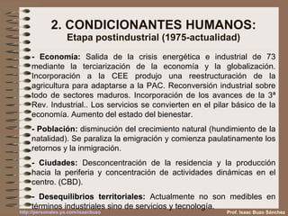 2. CONDICIONANTES HUMANOS: Etapa postindustrial (1975-actualidad) - Economía:  Salida de la crisis energética e industrial de 73 mediante la terciarización de la economía y la globalización. Incorporación a la CEE produjo una reestructuración de la agricultura para adaptarse a la PAC. Reconversión industrial sobre todo de sectores maduros.Incorporación de los avances de la 3ª Rev. Industrial.. Los servicios se convierten en el pilar básico de la economía. Aumento del estado del bienestar. - Población:  disminución del crecimiento natural (hundimiento de la natalidad). Se paraliza la emigración y comienza paulatinamente los retornos y la inmigración. - Ciudades:  Desconcentración de la residencia y la producción hacia la periferia y concentración de actividades dinámicas en el centro. (CBD). - Desequilibrios territoriales:  Actualmente no son medibles en términos industriales sino de servicios y tecnología. Prof. Isaac Buzo Sánchez 
