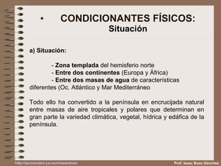 CONDICIONANTES FÍSICOS: Situación a) Situación:   -  Zona templada  del hemisferio norte -  Entre dos continentes  (Europa y África) -  Entre dos masas de agua  de características  diferentes (Oc. Atlántico y Mar Mediterráneo Todo ello ha convertido a la península en encrucijada natural entre masas de aire tropicales y polares que determinan en gran parte la variedad climática, vegetal, hídrica y edáfica de la península. Prof. Isaac Buzo Sánchez 