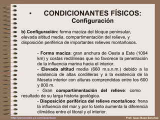 CONDICIONANTES FÍSICOS: Configuración b) Configuración:  forma maciza del bloque peninsular, elevada altitud media, compartimentación del relieve, y disposición periférica de importantes relieves montañosos.  -  Forma maciza : gran anchura de Oeste a Este (1094  km) y costas rectilíneas que no favorece la penetración  de la influencia marina hacia el interior. -  Elevada altitud  media (660 m.s.n.m.) debido a la  existencia de altas cordilleras y a la existencia de la  Meseta interior con alturas comprendidas entre los 600  y 800 m. - Gran  compartimentación del relieve : como  resultado de su larga historia geológica. -  Disposición periférica del relieve montañoso : frena  la influencia del mar y por lo tanto aumenta la diferencia  climática entre el litoral y el interior. Prof. Isaac Buzo Sánchez 