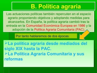 B. Política agrariaB. Política agraria
Las actuaciones políticas también repercuten en el espacio
agrario proponiendo objetivos y adoptando medidas para
alcanzarlos. En España, la política agraria cambió tras la
entrada en la Comunidad Económica Europea en 1986 y la
adopción de la Política Agraria Comunitaria (PAC).
Las actuaciones políticas también repercuten en el espacio
agrario proponiendo objetivos y adoptando medidas para
alcanzarlos. En España, la política agraria cambió tras la
entrada en la Comunidad Económica Europea en 1986 y la
adopción de la Política Agraria Comunitaria (PAC).
La política agraria desde mediados del
siglo XIX hasta la PAC.
La Política Agraria Comunitaria y sus
reformas
La política agraria desde mediados del
siglo XIX hasta la PAC.
La Política Agraria Comunitaria y sus
reformas
Por tanto hablaremos de dos épocas:
 