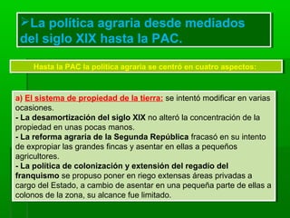 La política agraria desde mediados
del siglo XIX hasta la PAC.
La política agraria desde mediados
del siglo XIX hasta la PAC.
Hasta la PAC la política agraria se centró en cuatro aspectos:Hasta la PAC la política agraria se centró en cuatro aspectos:
a) El sistema de propiedad de la tierra: se intentó modificar en varias
ocasiones.
- La desamortización del siglo XIX no alteró la concentración de la
propiedad en unas pocas manos.
- La reforma agraria de la Segunda República fracasó en su intento
de expropiar las grandes fincas y asentar en ellas a pequeños
agricultores.
- La política de colonización y extensión del regadío del
franquismo se propuso poner en riego extensas áreas privadas a
cargo del Estado, a cambio de asentar en una pequeña parte de ellas a
colonos de la zona, su alcance fue limitado.
a) El sistema de propiedad de la tierra: se intentó modificar en varias
ocasiones.
- La desamortización del siglo XIX no alteró la concentración de la
propiedad en unas pocas manos.
- La reforma agraria de la Segunda República fracasó en su intento
de expropiar las grandes fincas y asentar en ellas a pequeños
agricultores.
- La política de colonización y extensión del regadío del
franquismo se propuso poner en riego extensas áreas privadas a
cargo del Estado, a cambio de asentar en una pequeña parte de ellas a
colonos de la zona, su alcance fue limitado.
 