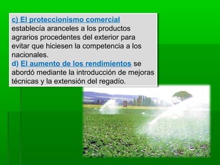 c) El proteccionismo comercial
establecía aranceles a los productos
agrarios procedentes del exterior para
evitar que hiciesen la competencia a los
nacionales.
d) El aumento de los rendimientos se
abordó mediante la introducción de mejoras
técnicas y la extensión del regadío.
c) El proteccionismo comercial
establecía aranceles a los productos
agrarios procedentes del exterior para
evitar que hiciesen la competencia a los
nacionales.
d) El aumento de los rendimientos se
abordó mediante la introducción de mejoras
técnicas y la extensión del regadío.
 