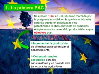 1. La primera PAC
Se creó en 1962 en una situación marcada por
la posguerra mundial, en la que las actividades
agrarias quedaron paralizadas y no
garantizaban el abastecimiento de alimentos.
Adoptó entonces un modelo productivista, cuyos
objetivos eran:
Incrementar la producción
de alimentos para garantizar el
abastecimiento.
Conseguir precios
asequibles para los
consumidores y un nivel de vida
justo para los agricultores
 