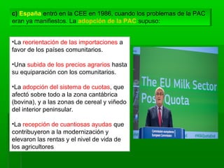 c) España entró en la CEE en 1986, cuando los problemas de la PAC
eran ya manifiestos. La adopción de la PAC supuso:
c) España entró en la CEE en 1986, cuando los problemas de la PAC
eran ya manifiestos. La adopción de la PAC supuso:
•La reorientación de las importaciones a
favor de los países comunitarios.
•Una subida de los precios agrarios hasta
su equiparación con los comunitarios.
•La adopción del sistema de cuotas, que
afectó sobre todo a la zona cantábrica
(bovina), y a las zonas de cereal y viñedo
del interior peninsular.
•La recepción de cuantiosas ayudas que
contribuyeron a la modernización y
elevaron las rentas y el nivel de vida de
los agricultores
 