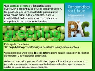 •Las ayudas directas a los agricultores
sustituyen a las antiguas ayudas a la producción.
Se justifican por la necesidad de garantizarles
unas rentas adecuadas y estables, ante la
inestabilidad de los mercados mundiales y la
competencia de países más baratos.
•Las ayudas directas a los agricultores
sustituyen a las antiguas ayudas a la producción.
Se justifican por la necesidad de garantizarles
unas rentas adecuadas y estables, ante la
inestabilidad de los mercados mundiales y la
competencia de países más baratos.
Esta ayuda consiste en
•Un pago básico por hectárea igual para todos los agricultores activos.
•A este pago se unen otros dos obligatorios: uno para la instalación de jóvenes
agricultores, y otro ecológico (greening).
•Además los estados pueden añadir dos pagos voluntarios: por tener toda o
parte de la explotación en zonas con limitaciones naturales; y por producir en
ciertos sectores considerados prioritarios
Esta ayuda consiste en
•Un pago básico por hectárea igual para todos los agricultores activos.
•A este pago se unen otros dos obligatorios: uno para la instalación de jóvenes
agricultores, y otro ecológico (greening).
•Además los estados pueden añadir dos pagos voluntarios: por tener toda o
parte de la explotación en zonas con limitaciones naturales; y por producir en
ciertos sectores considerados prioritarios
 
